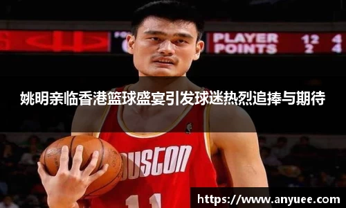姚明亲临香港篮球盛宴引发球迷热烈追捧与期待