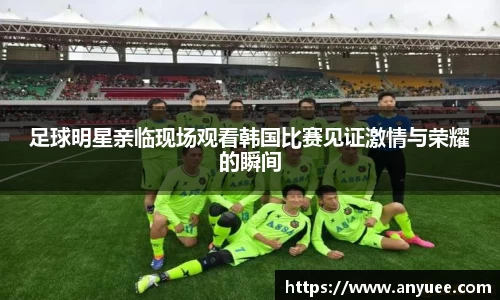 足球明星亲临现场观看韩国比赛见证激情与荣耀的瞬间