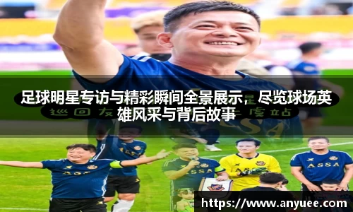 足球明星专访与精彩瞬间全景展示，尽览球场英雄风采与背后故事